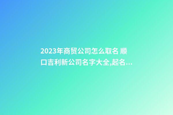 2023年商贸公司怎么取名 顺口吉利新公司名字大全,起名之家-第1张-公司起名-玄机派